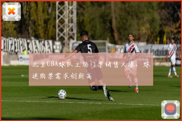 北京CBA球队主场门票销售火爆，球迷购票需求创新高