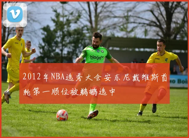 2012年NBA选秀大会安东尼戴维斯首轮第一顺位被鹈鹕选中