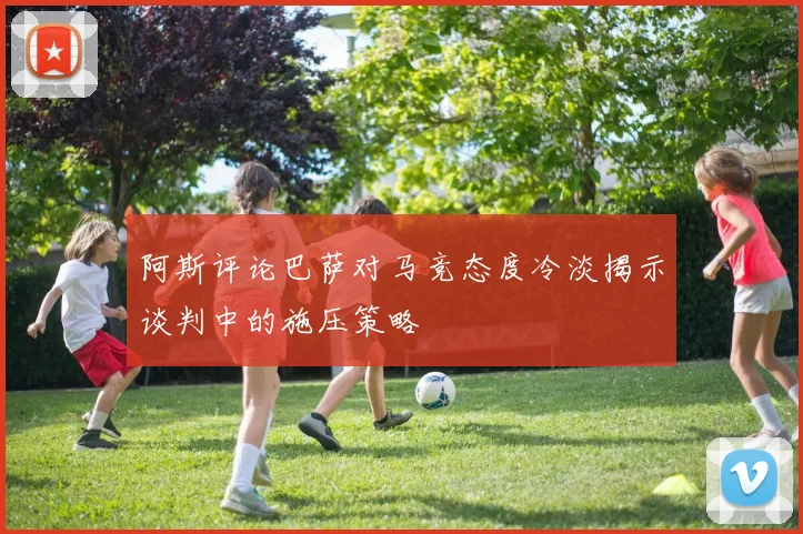 阿斯评论巴萨对马竞态度冷淡揭示谈判中的施压策略