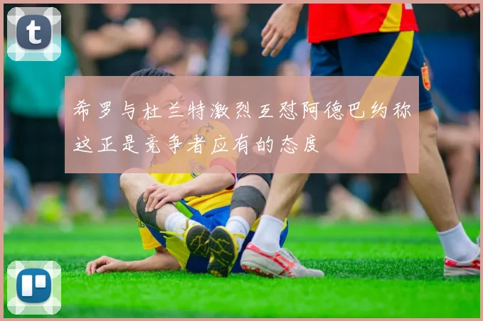 希罗与杜兰特激烈互怼阿德巴约称这正是竞争者应有的态度